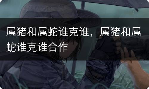 属猪和属蛇谁克谁，属猪和属蛇谁克谁合作