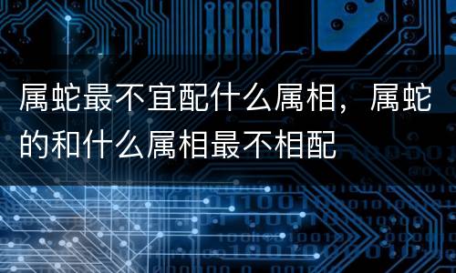 属蛇最不宜配什么属相，属蛇的和什么属相最不相配