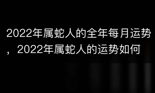 2022年属蛇人的全年每月运势，2022年属蛇人的运势如何