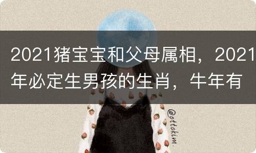 2021猪宝宝和父母属相，2021年必定生男孩的生肖，牛年有