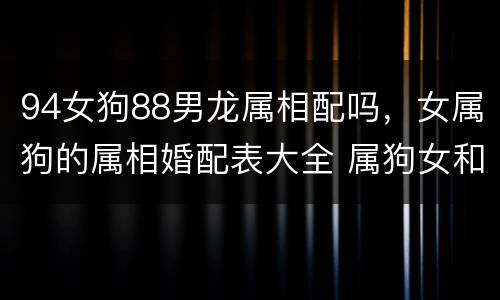 94女狗88男龙属相配吗，女属狗的属相婚配表大全 属狗女和什