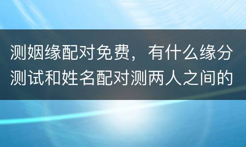 测姻缘配对免费，有什么缘分测试和姓名配对测两人之间的缘分的?
