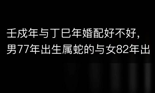 壬戍年与丁巳年婚配好不好，男77年出生属蛇的与女82年出生属狗的，配婚