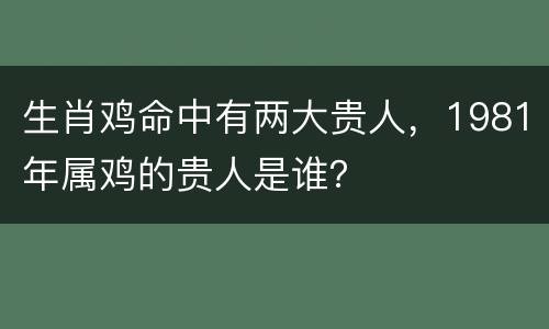 生肖鸡命中有两大贵人，1981年属鸡的贵人是谁？