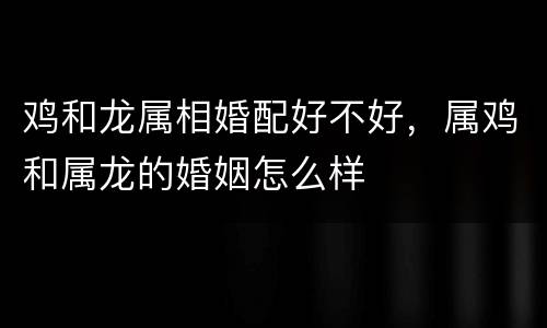 鸡和龙属相婚配好不好，属鸡和属龙的婚姻怎么样