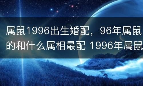 属鼠1996出生婚配，96年属鼠的和什么属相最配 1996年属鼠的人婚