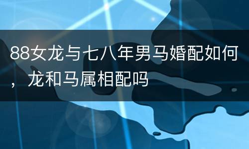 88女龙与七八年男马婚配如何，龙和马属相配吗