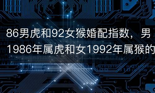86男虎和92女猴婚配指数，男1986年属虎和女1992年属猴的结婚好