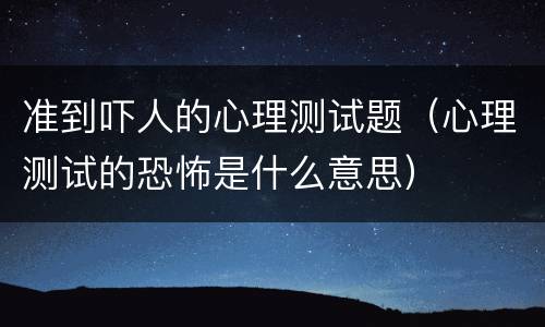 准到吓人的心理测试题（心理测试的恐怖是什么意思）