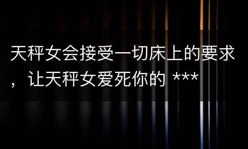 天秤女会接受一切床上的要求，让天秤女爱死你的 ***