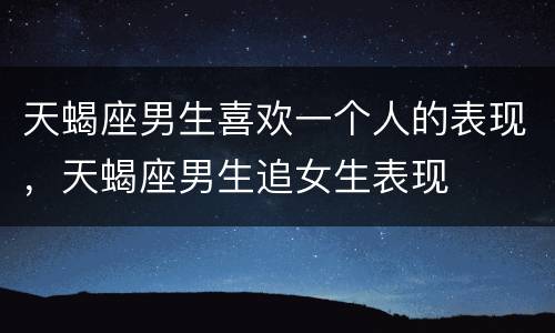 天蝎座男生喜欢一个人的表现，天蝎座男生追女生表现