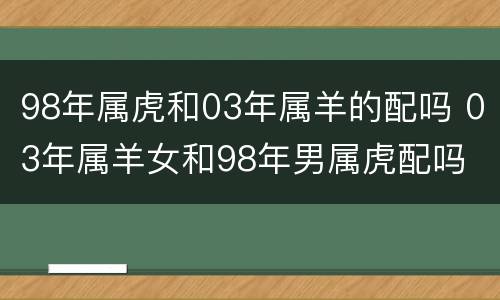 98年属虎和03年属羊的配吗 03年属羊女和98年男属虎配吗