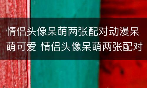 情侣头像呆萌两张配对动漫呆萌可爱 情侣头像呆萌两张配对 动漫 霸气