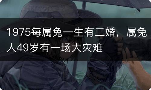 1975每属兔一生有二婚，属兔人49岁有一场大灾难