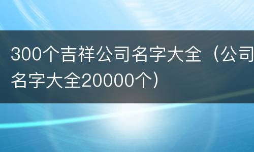300个吉祥公司名字大全（公司名字大全20000个）