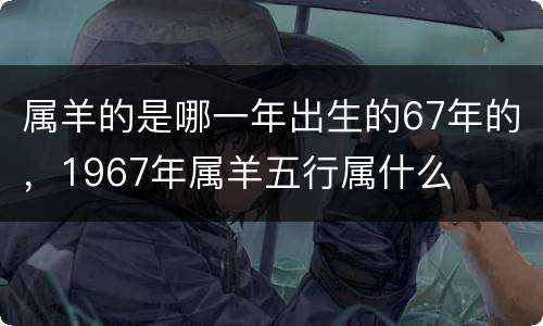 属羊的是哪一年出生的67年的，1967年属羊五行属什么
