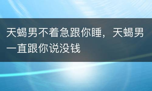 天蝎男不着急跟你睡，天蝎男一直跟你说没钱
