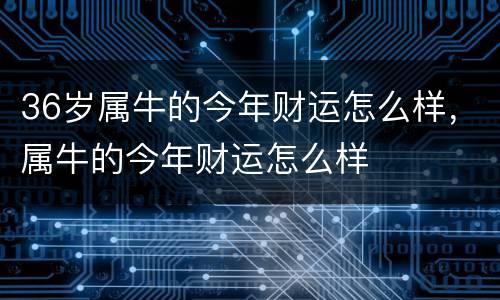 36岁属牛的今年财运怎么样，属牛的今年财运怎么样