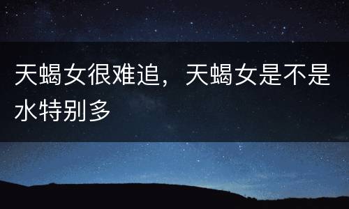 天蝎女很难追，天蝎女是不是水特别多
