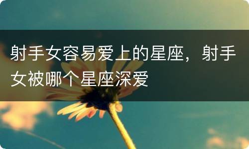 射手女容易爱上的星座，射手女被哪个星座深爱