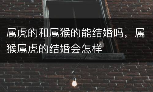 属虎的和属猴的能结婚吗，属猴属虎的结婚会怎样