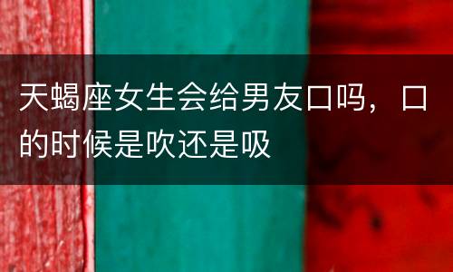 天蝎座女生会给男友口吗，口的时候是吹还是吸