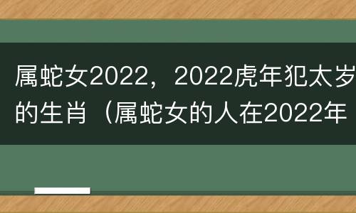 属蛇女2022，2022虎年犯太岁的生肖（属蛇女的人在2022年怎么样）