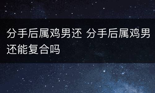 分手后属鸡男还 分手后属鸡男还能复合吗