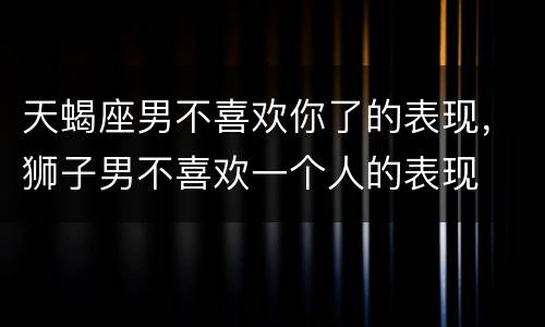 天蝎座男不喜欢你了的表现，狮子男不喜欢一个人的表现