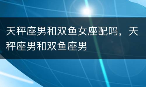 天秤座男和双鱼女座配吗，天秤座男和双鱼座男