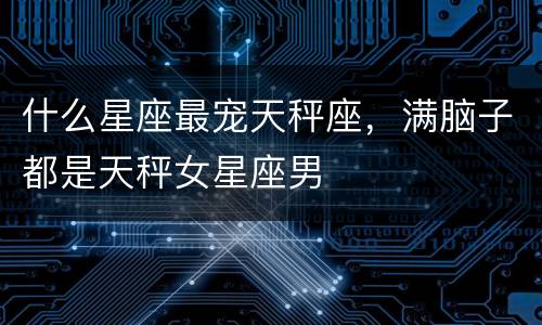 什么星座最宠天秤座，满脑子都是天秤女星座男