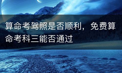 算命考驾照是否顺利，免费算命考科三能否通过