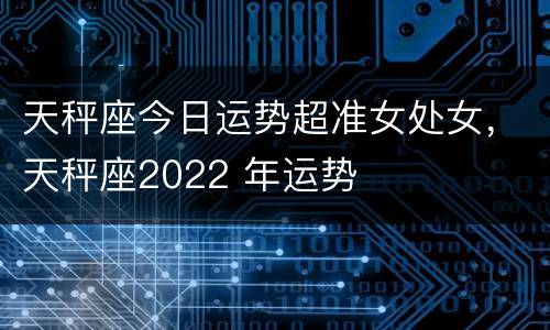 天秤座今日运势超准女处女，天秤座2022 年运势