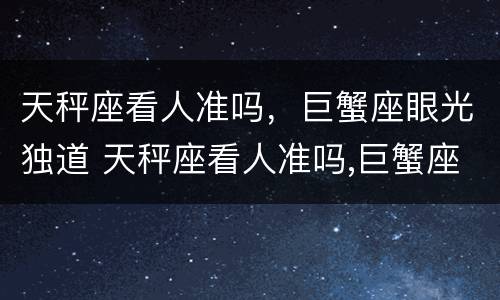天秤座看人准吗，巨蟹座眼光独道 天秤座看人准吗,巨蟹座眼光独道怎么样