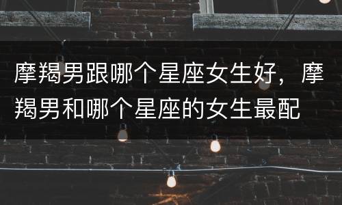 摩羯男跟哪个星座女生好，摩羯男和哪个星座的女生最配