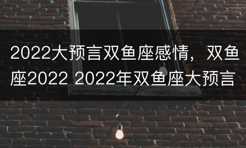 2022大预言双鱼座感情，双鱼座2022 2022年双鱼座大预言