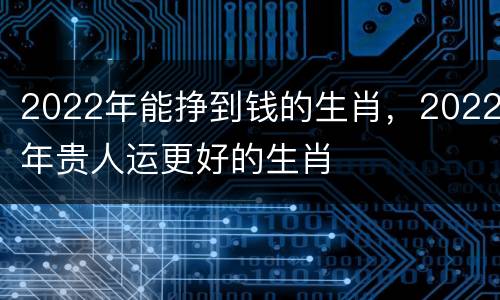 2022年能挣到钱的生肖，2022年贵人运更好的生肖