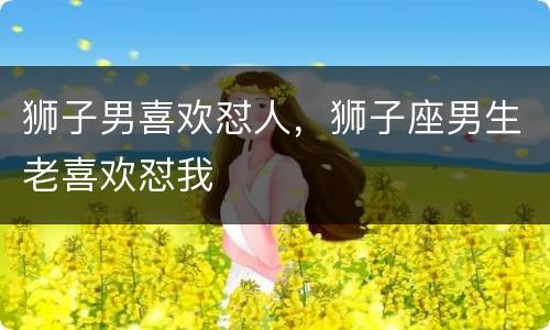 狮子男喜欢怼人，狮子座男生老喜欢怼我