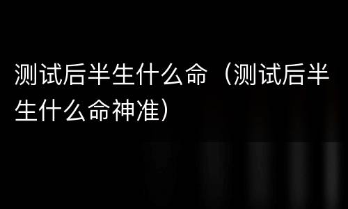 测试后半生什么命（测试后半生什么命神准）
