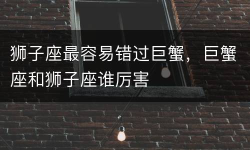 狮子座最容易错过巨蟹，巨蟹座和狮子座谁厉害