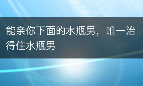 能亲你下面的水瓶男，唯一治得住水瓶男