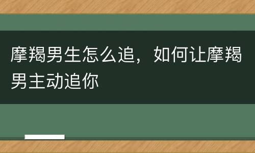摩羯男生怎么追，如何让摩羯男主动追你