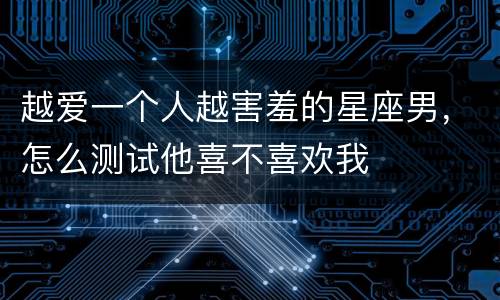 越爱一个人越害羞的星座男，怎么测试他喜不喜欢我