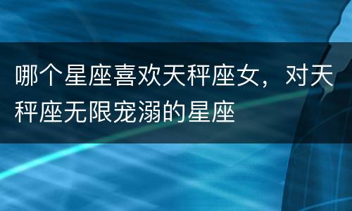 哪个星座喜欢天秤座女，对天秤座无限宠溺的星座