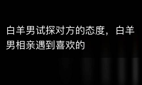 白羊男试探对方的态度，白羊男相亲遇到喜欢的