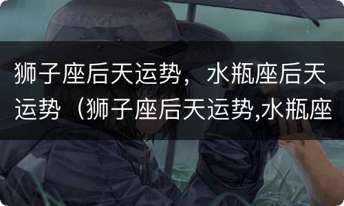 狮子座后天运势，水瓶座后天运势（狮子座后天运势,水瓶座后天运势）
