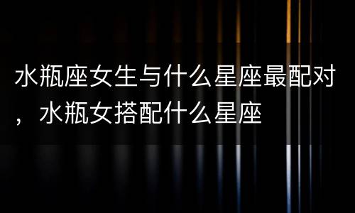 水瓶座女生与什么星座最配对，水瓶女搭配什么星座