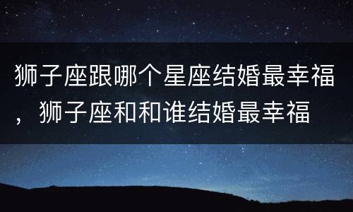 狮子座跟哪个星座结婚最幸福，狮子座和和谁结婚最幸福