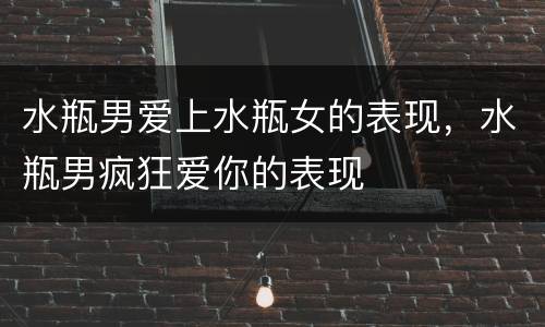 水瓶男爱上水瓶女的表现，水瓶男疯狂爱你的表现