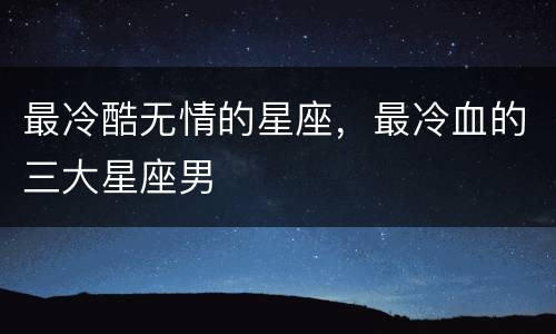 最冷酷无情的星座，最冷血的三大星座男